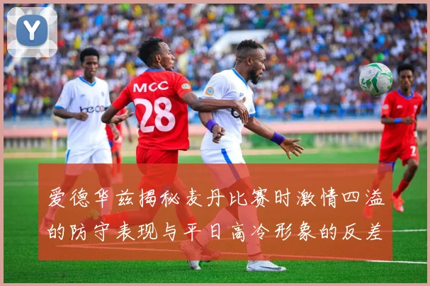爱德华兹揭秘麦丹比赛时激情四溢的防守表现与平日高冷形象的反差