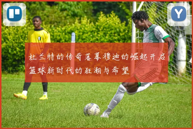 杜兰特的传奇落幕穆迪的崛起开启篮球新时代的狂潮与希望