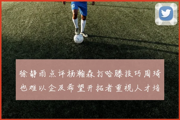 徐静雨点评杨瀚森打哈滕技巧周琦也难以企及希望开拓者重视人才培养