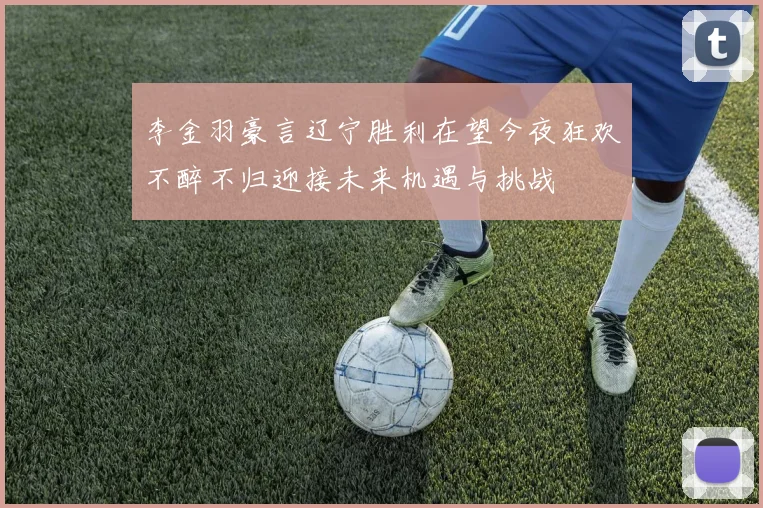 李金羽豪言辽宁胜利在望今夜狂欢不醉不归迎接未来机遇与挑战