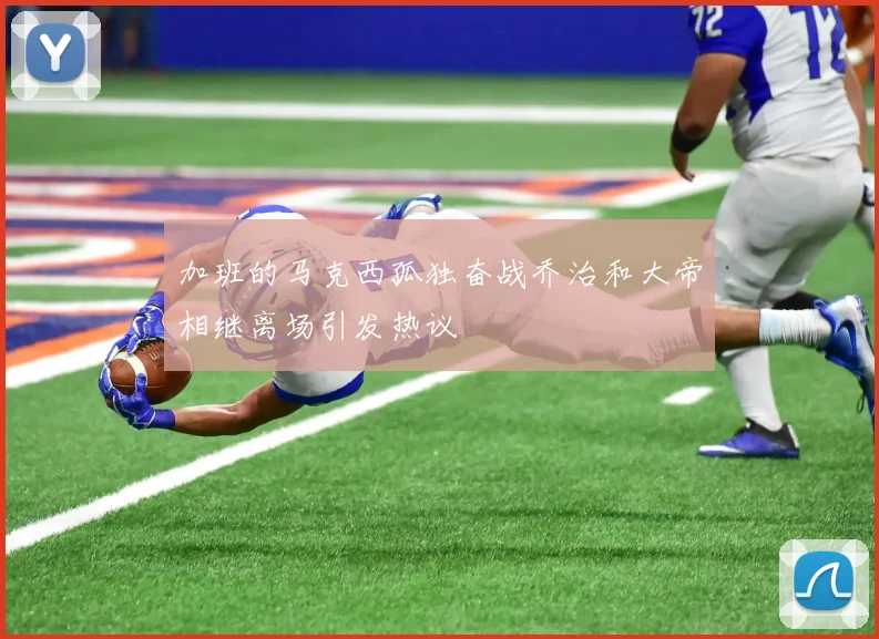 加班的马克西孤独奋战乔治和大帝相继离场引发热议