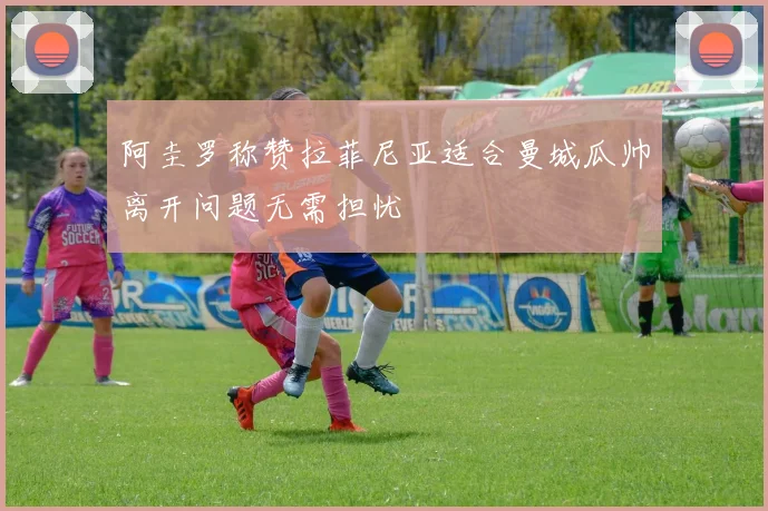 阿圭罗称赞拉菲尼亚适合曼城瓜帅离开问题无需担忧