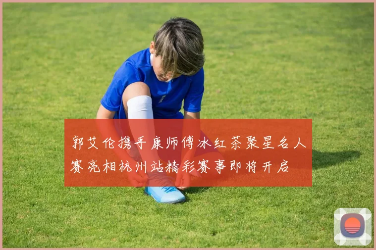 郭艾伦携手康师傅冰红茶聚星名人赛亮相杭州站精彩赛事即将开启
