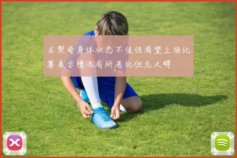 东契奇身体状态不佳仍渴望上场比赛表示情况有所恶化但无大碍