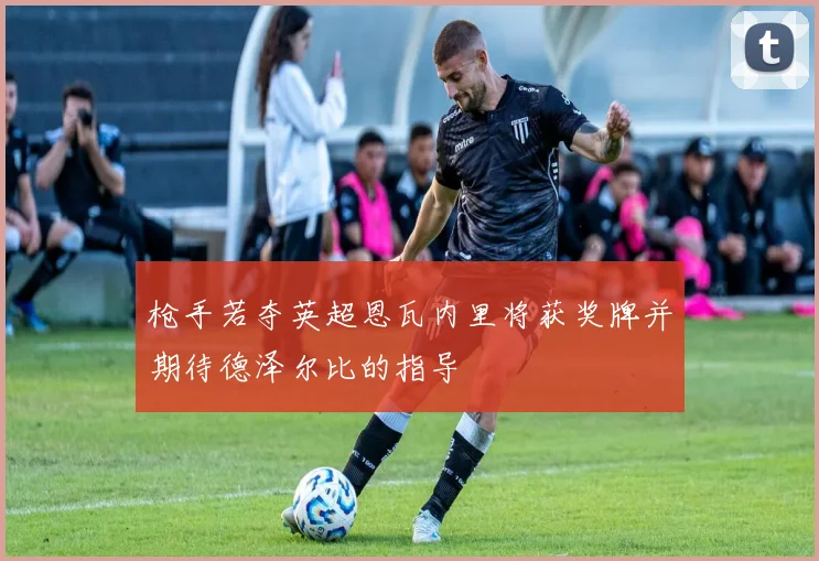 枪手若夺英超恩瓦内里将获奖牌并期待德泽尔比的指导