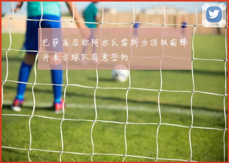 巴萨高层称阿尔瓦雷斯为顶级前锋并表示球队有意签约