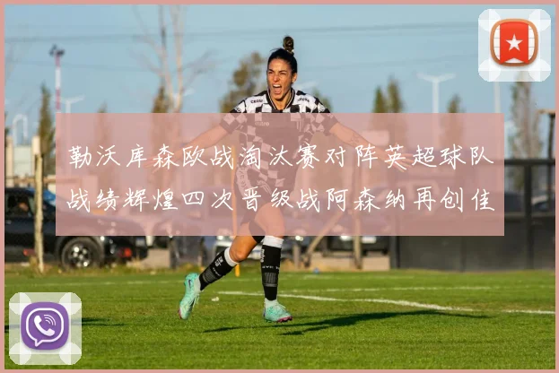勒沃库森欧战淘汰赛对阵英超球队战绩辉煌四次晋级战阿森纳再创佳绩