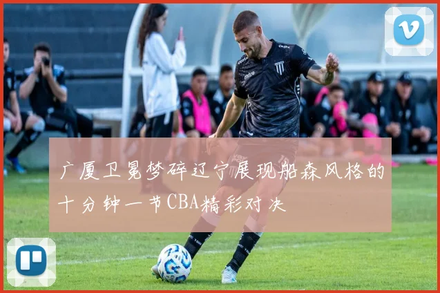 广厦卫冕梦碎辽宁展现船森风格的十分钟一节CBA精彩对决