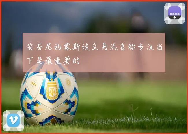 安芬尼西蒙斯谈交易流言称专注当下是最重要的