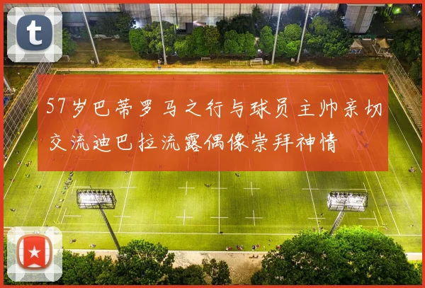 57岁巴蒂罗马之行与球员主帅亲切交流迪巴拉流露偶像崇拜神情