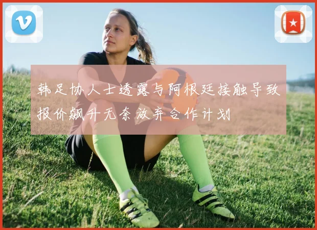 韩足协人士透露与阿根廷接触导致报价飙升无奈放弃合作计划