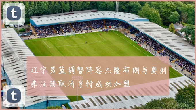辽宁男篮调整阵容杰隆布朗与奥利弗注册取消亨特成功加盟