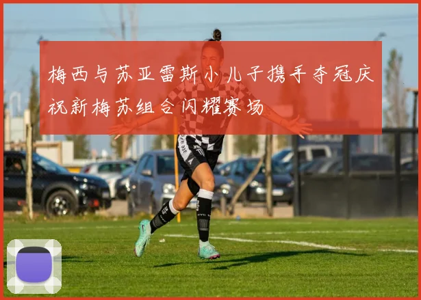 梅西与苏亚雷斯小儿子携手夺冠庆祝新梅苏组合闪耀赛场